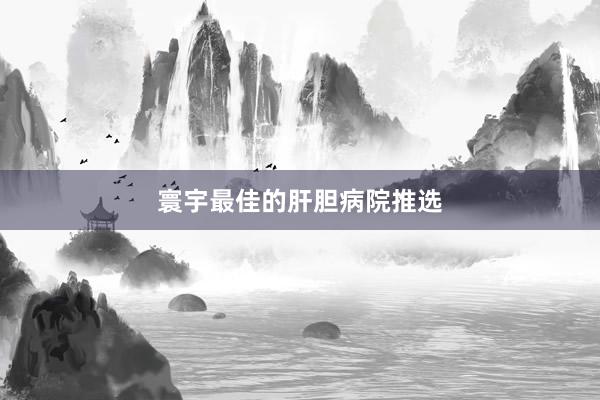 寰宇最佳的肝胆病院推选