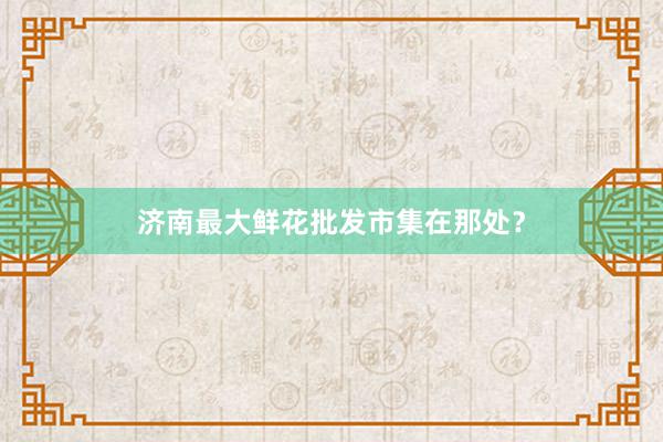 济南最大鲜花批发市集在那处？